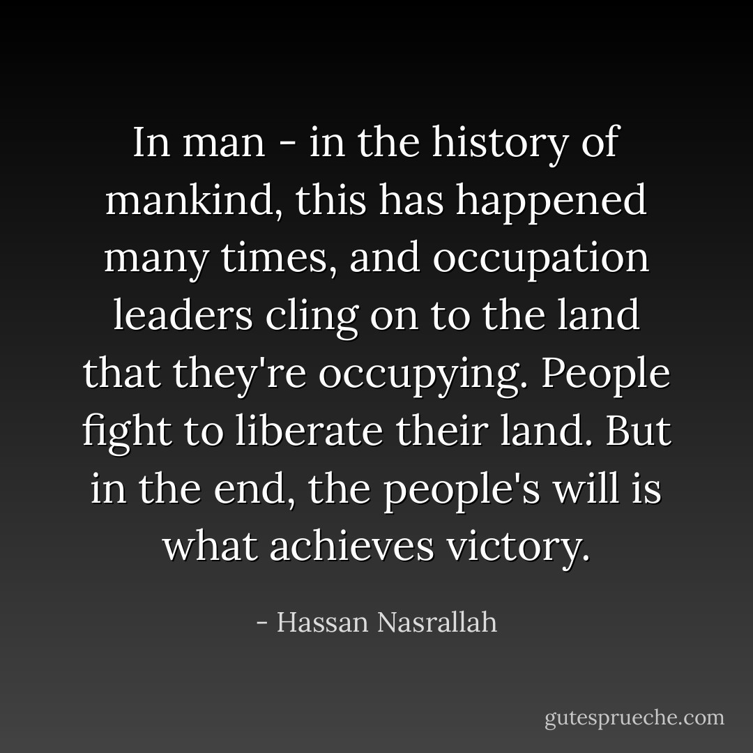 In man - in the history of mankind, this has happened many times, and occupation leaders cling on to the land that they're occupying. People fight to liberate their land. But in the end, the people's will is what achieves victory. - Hassan Nasrallah
