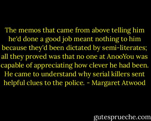 The memos that came from above telling him he'd done a good job meant nothing to him because they'd been dictated by semi-literates; all they proved was that no one at AnooYou was capable of appreciating how clever he had been. He came to understand why serial killers sent helpful clues to the police. - Margaret Atwood