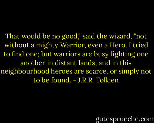 That would be no good," said the wizard, "not without a mighty<br />Warrior, even a Hero. I tried to find one; but warriors are busy fighting<br />one another in distant lands, and in this neighbourhood heroes are scarce, or simply not to be found. - J.R.R. Tolkien