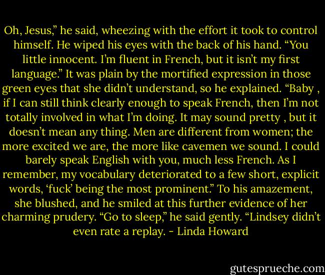 Oh, Jesus,” he said, wheezing with the effort it took to control<br />himself. He wiped his eyes with the back of his hand. “You little<br />innocent. I’m fluent in French, but it isn’t my first language.” It<br />was plain by the mortified expression in those green eyes that she<br />didn’t understand, so he explained. “Baby , if I can still think<br />clearly enough to speak French, then I’m not totally involved in<br />what I’m doing. It may sound pretty , but it doesn’t mean<br />any thing. Men are different from women; the more excited we are,<br />the more like cavemen we sound. I could barely speak English with<br />you, much less French. As I remember, my vocabulary<br />deteriorated to a few short, explicit words, ‘fuck’ being the most<br />prominent.”<br />To his amazement, she blushed, and he smiled at this further<br />evidence of her charming prudery. “Go to sleep,” he said gently.<br />“Lindsey didn’t even rate a replay. - Linda Howard