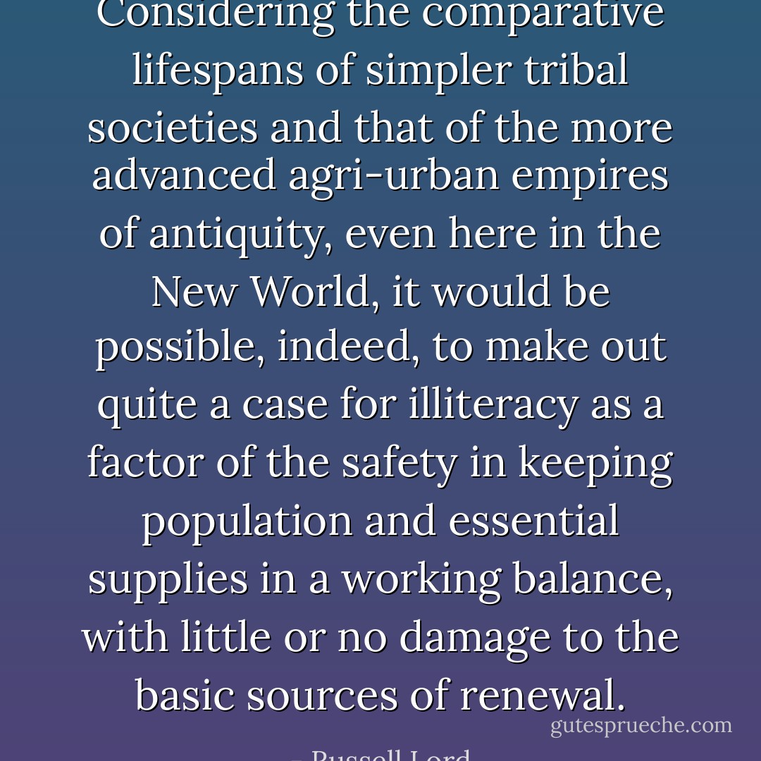 Considering the comparative lifespans of simpler tribal societies and that of the more advanced agri-urban empires of antiquity, even here in the New World, it would be possible, indeed, to make out quite a case for illiteracy as a factor of the safety in keeping population and essential supplies in a working balance, with little or no damage to the basic sources of renewal. - Russell Lord
