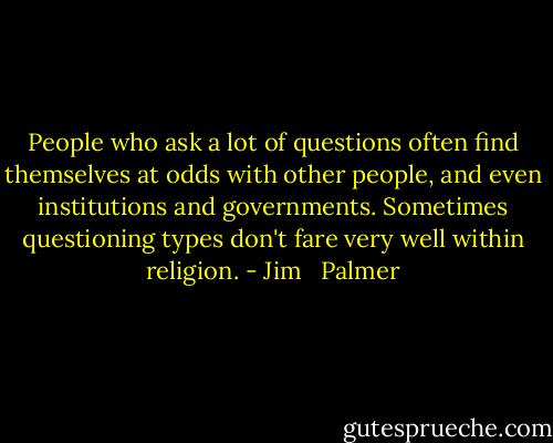 People who ask a lot of questions often find themselves at odds with other people, and even institutions and governments. Sometimes questioning types don't fare very well within religion. - Jim   Palmer