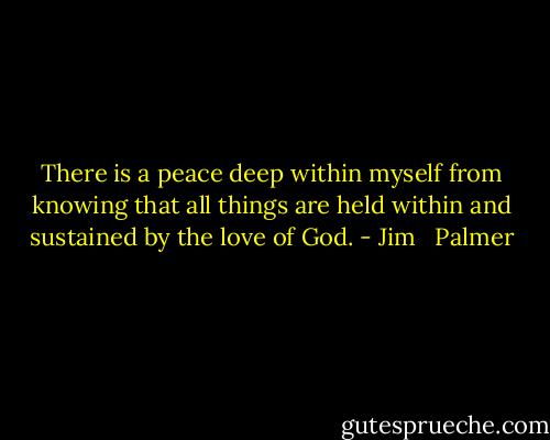 There is a peace deep within myself from knowing that all things are held within and sustained by the love of God. - Jim   Palmer