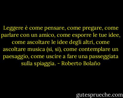 Leggere è come pensare, come pregare, come parlare con un amico, come esporre le tue idee, come ascoltare le idee degli altri, come ascoltare musica (si, si), come contemplare un paesaggio, come uscire a fare una passeggiata sulla spiaggia. - Roberto Bolaño