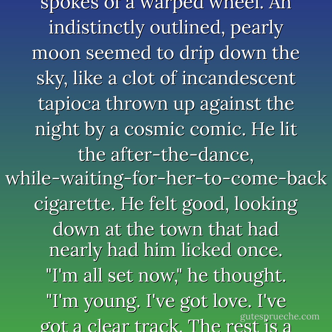 The lights of the city streaked off below him like the luminous spokes of a warped wheel. An indistinctly outlined, pearly moon seemed to drip down the sky, like a clot of incandescent tapioca thrown up against the night by a cosmic comic. He lit the after-the-dance, while-waiting-for-her-to-come-back cigarette. He felt good, looking down at the town that had nearly had him licked once. "I'm all set now," he thought. "I'm young. I've got love. I've got a clear track. The rest is a cinch. - Cornell Woolrich