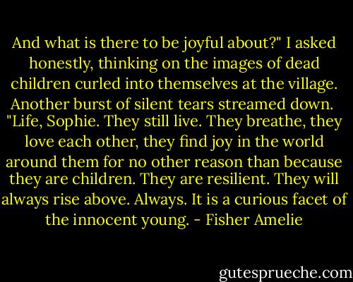 And what is there to be joyful about?" I asked honestly, thinking on the images of dead children curled into themselves at the village. Another burst of silent tears streamed down.<br /><br />"Life, Sophie. They still live. They breathe, they love each other, they find joy in the world around them for no other reason than because they are children. They are resilient. They will always rise above. Always. It is a curious facet of the innocent young. - Fisher Amelie