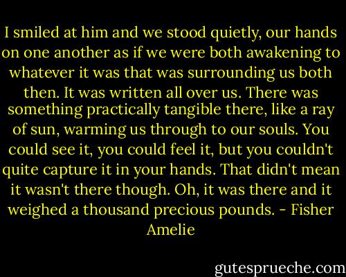 I smiled at him and we stood quietly, our hands on one another as if we were both awakening to whatever it was that was surrounding us both then. It was written all over us. There was something practically tangible there, like a ray of sun, warming us through to our souls. You could see it, you could feel it, but you couldn't quite capture it in your hands. That didn't mean it wasn't there though. Oh, it was there and it weighed a thousand precious pounds. - Fisher Amelie