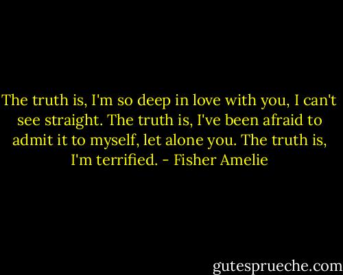 The truth is, I'm so deep in love with you, I can't see straight. The truth is, I've been afraid to admit it to myself, let alone you. The truth is, I'm terrified. - Fisher Amelie