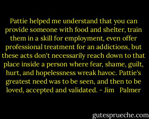 Pattie helped me understand that you can provide someone with food and shelter, train them in a skill for employment, even offer professional treatment for an addictions, but these acts don't necessarily reach down to that place inside a person where fear, shame, guilt, hurt, and hopelessness wreak havoc. Pattie's greatest need was to be seen, and then to be loved, accepted and validated. - Jim   Palmer