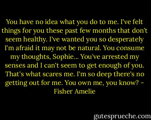 You have no idea what you do to me. I've felt things for you these past few months that don't seem healthy. I've wanted you so desperately I'm afraid it may not be natural. You consume my thoughts, Sophie... You've arrested my senses and I can't seem to get enough of you. That's what scares me. I'm so deep there's no getting out for me. You own me, you know? - Fisher Amelie