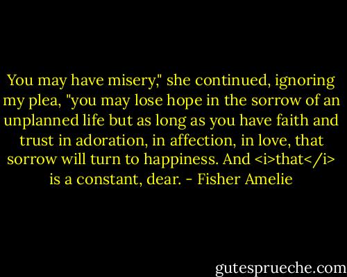 You may have misery," she continued, ignoring my plea, "you may lose hope in the sorrow of an unplanned life but as long as you have faith and trust in adoration, in affection, in love, that sorrow will turn to happiness. And <i>that</i> is a constant, dear. - Fisher Amelie