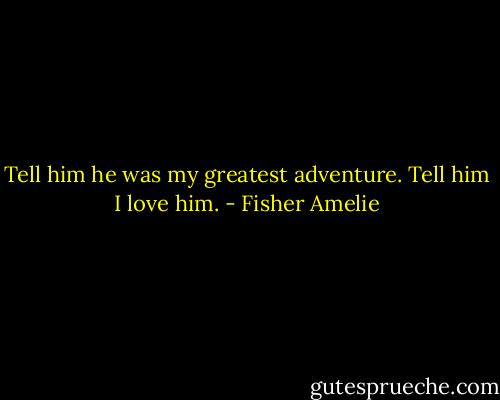 Tell him he was my greatest adventure. Tell him I love him. - Fisher Amelie