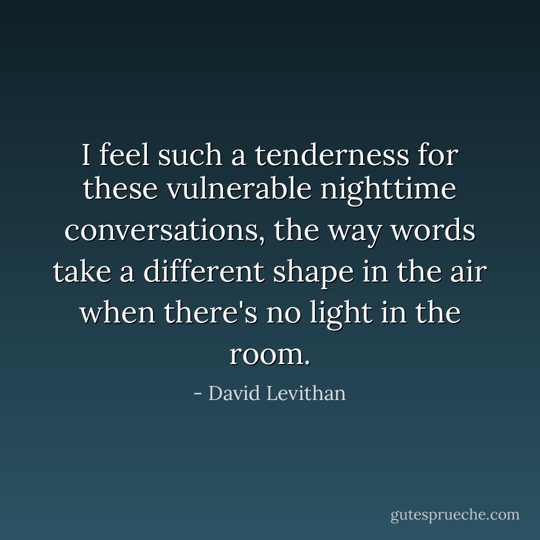 I feel such a tenderness for these vulnerable nighttime conversations, the way words take a different shape in the air when there's no light in the room. - David Levithan