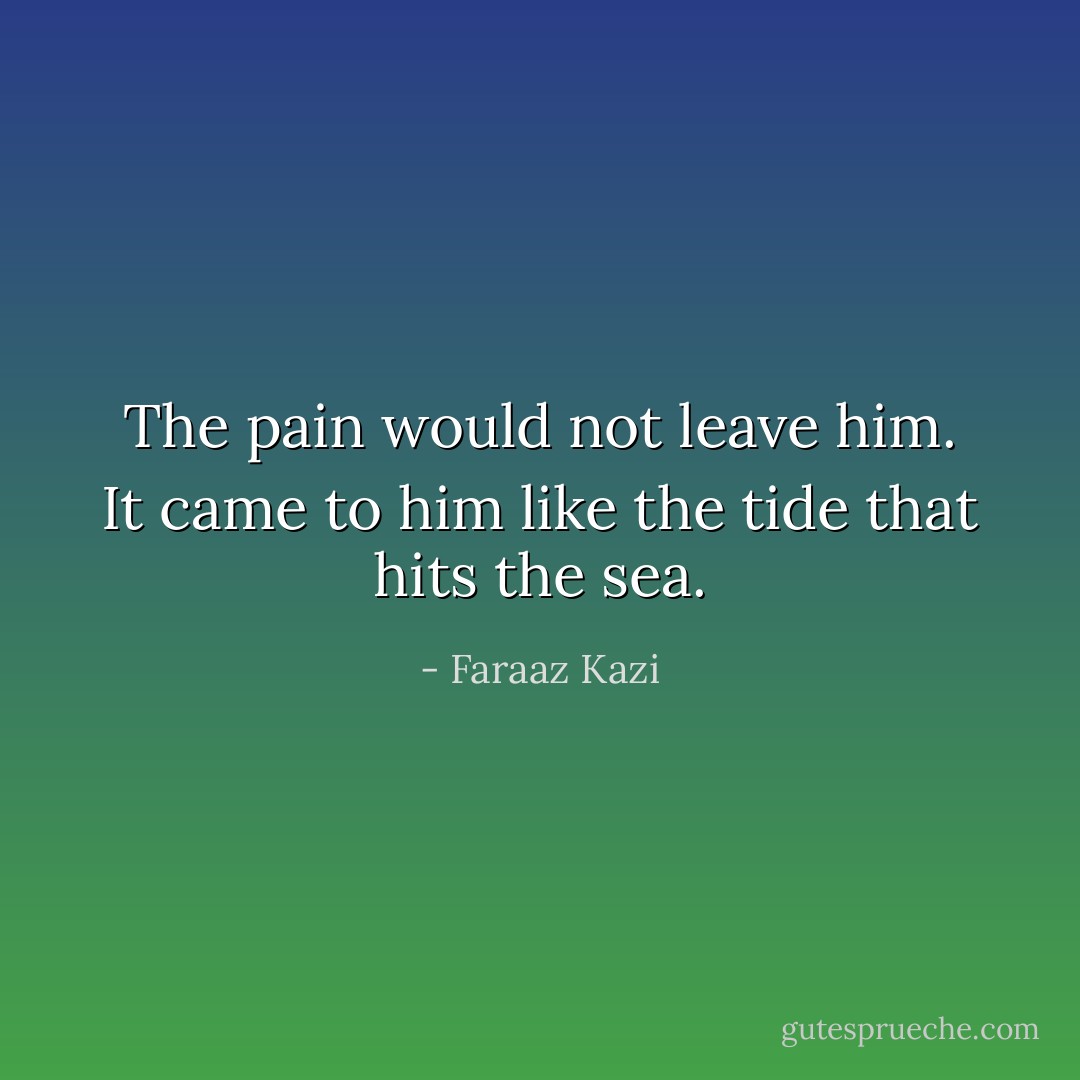 The pain would not leave him. It came to him like the tide that hits the sea. - Faraaz Kazi