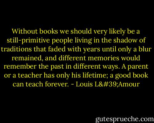 Without books we should very likely be a still-primitive people living in the shadow of traditions that faded with years until only a blur remained, and different memories would remember the past in different ways. A parent or a teacher has only his lifetime; a good book can teach forever. - Louis L'Amour