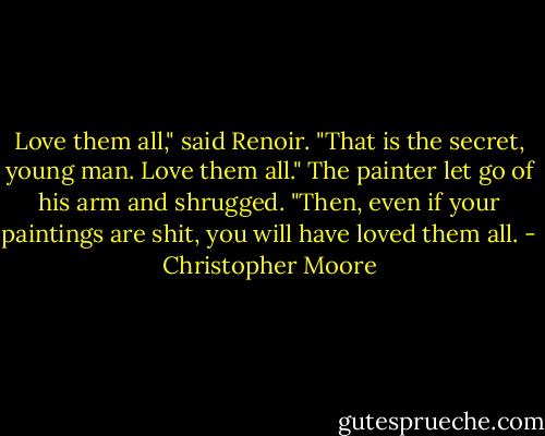 Love them all," said Renoir. "That is the secret, young man. Love them all." The painter let go of his arm and shrugged. "Then, even if your paintings are shit, you will have loved them all. - Christopher Moore