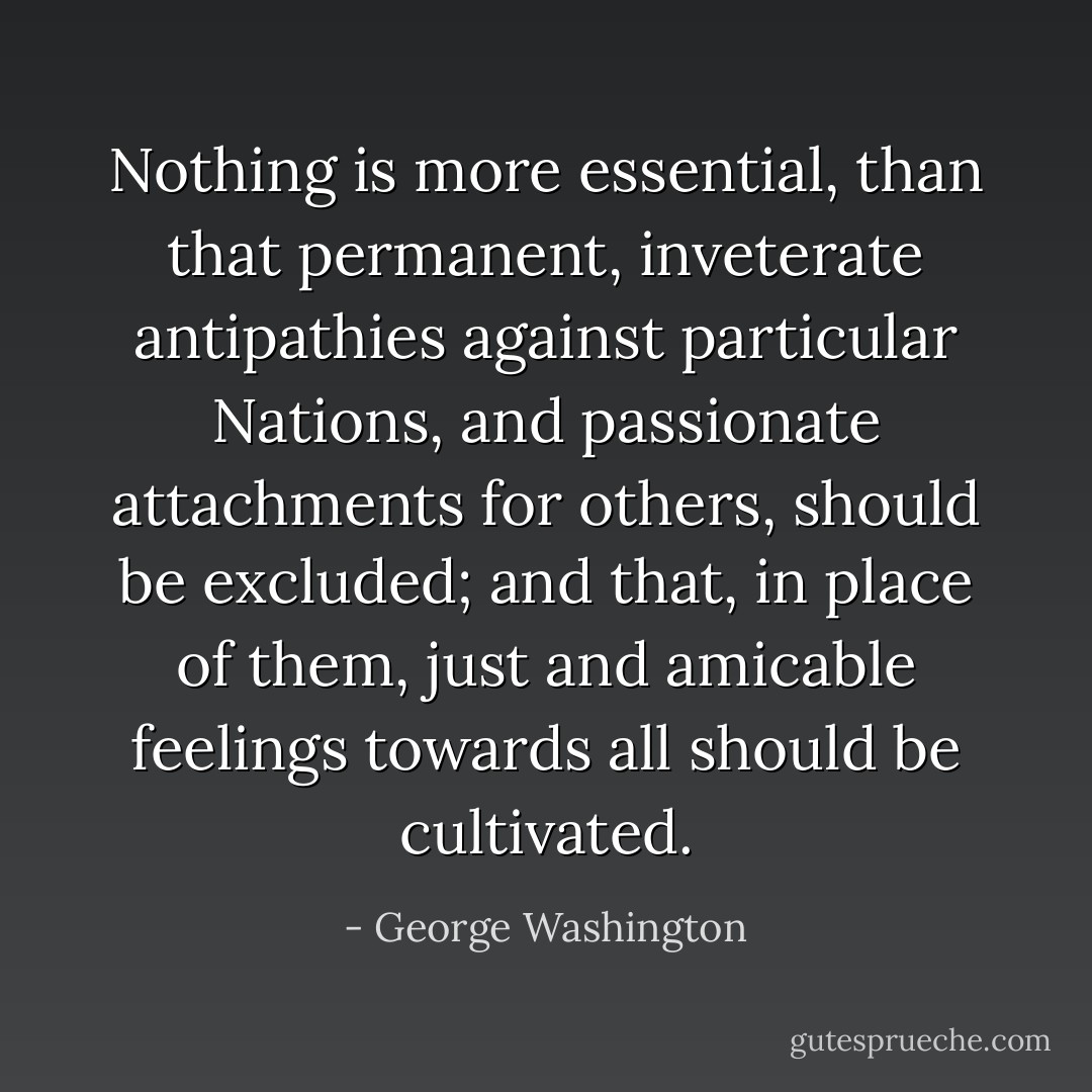Nothing is more essential, than that permanent, inveterate antipathies against particular Nations, and passionate attachments for others, should be excluded; and that, in place of them, just and amicable feelings towards all should be cultivated. - George Washington