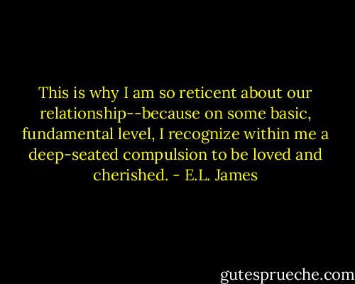This is why I am so reticent about our relationship--because on some basic, fundamental level, I recognize within me a deep-seated compulsion to be loved and cherished. - E.L. James