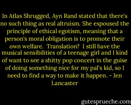 In Atlas Shrugged, Ayn Rand stated that there's no such thing as real altruism. She espoused the principle of ethical egotism, meaning that a person's moral obligation is to promote their own welfare.<br /><br />Translation?<br /><br />I still have the musical sensibilities of a teenage girl and I kind of want to see a shitty pop concert in the guise of doing something nice for my pal's kid, so I need to find a way to make it happen. - Jen Lancaster