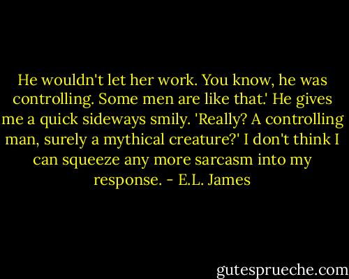 He wouldn't let her work. You know, he was controlling. Some men are like that.' He gives me a quick sideways smily. 'Really? A controlling man, surely a mythical creature?' I don't think I can squeeze any more sarcasm into my response. - E.L. James