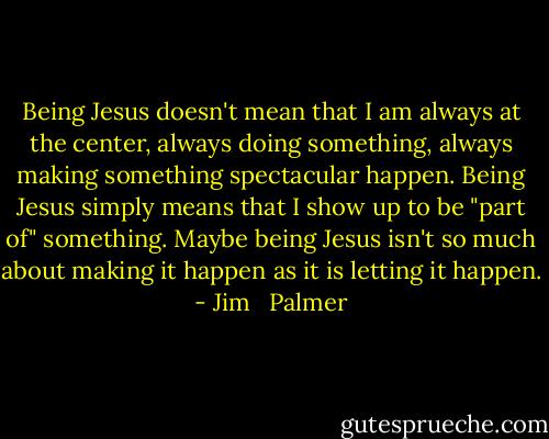 Being Jesus doesn't mean that I am always at the center, always doing something, always making something spectacular happen. Being Jesus simply means that I show up to be "part of" something. Maybe being Jesus isn't so much about making it happen as it is letting it happen. - Jim   Palmer