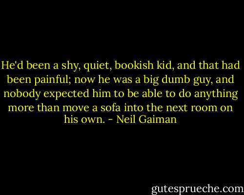He'd been a shy, quiet, bookish kid, and that had been painful; now he was a big dumb guy, and nobody expected him to be able to do anything more than move a sofa into the next room on his own. - Neil Gaiman