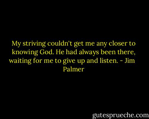 My striving couldn't get me any closer to knowing God. He had always been there, waiting for me to give up and listen. - Jim   Palmer