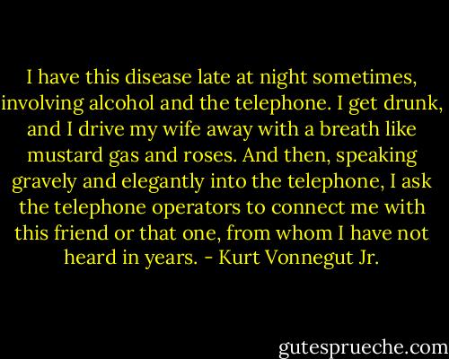 I have this disease late at night sometimes, involving alcohol and the telephone. I get drunk, and I drive my wife away with a breath like mustard gas and roses. And then, speaking gravely and elegantly into the telephone, I ask the telephone operators to connect me with this friend or that one, from whom I have not heard in years. - Kurt Vonnegut Jr.