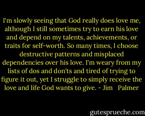 I'm slowly seeing that God really does love me, although I still sometimes try to earn his love and depend on my talents, achievements, or traits for self-worth. So many times, I choose destructive patterns and misplaced dependencies over his love. I'm weary from my lists of dos and don'ts and tired of trying to figure it out, yet I struggle to simply receive the love and life God wants to give. - Jim   Palmer