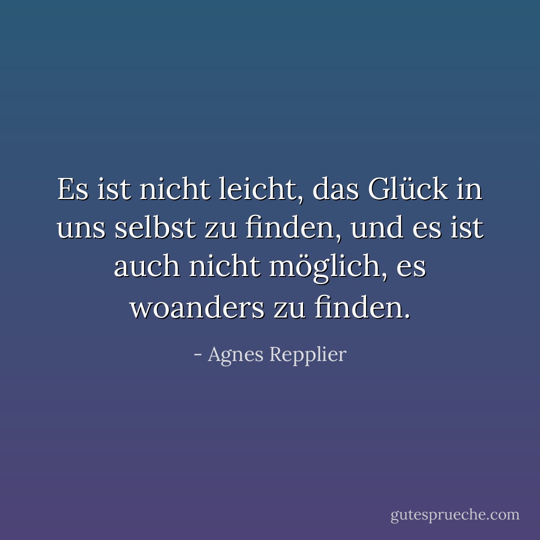 Es ist nicht leicht, das Glück in uns selbst zu finden, und es ist auch nicht möglich, es woanders zu finden. - Agnes Repplier<