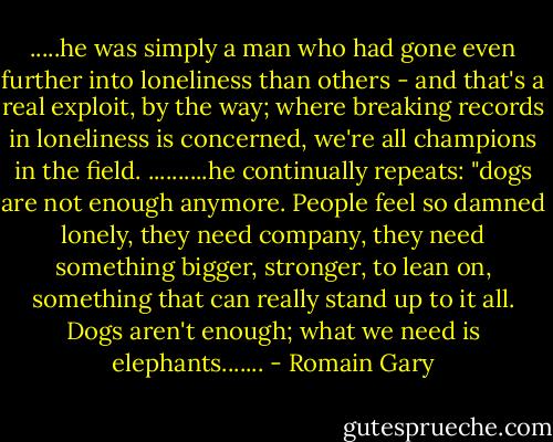 .....he was simply a man who had gone even further into loneliness than others - and that's a real exploit, by the way; where breaking records in loneliness is concerned, we're all champions in the field. ..........he continually repeats: "dogs are not enough anymore. People feel so damned lonely, they need company, they need something bigger, stronger, to lean on, something that can really stand up to it all. Dogs aren't enough; what we need is elephants....... - Romain Gary