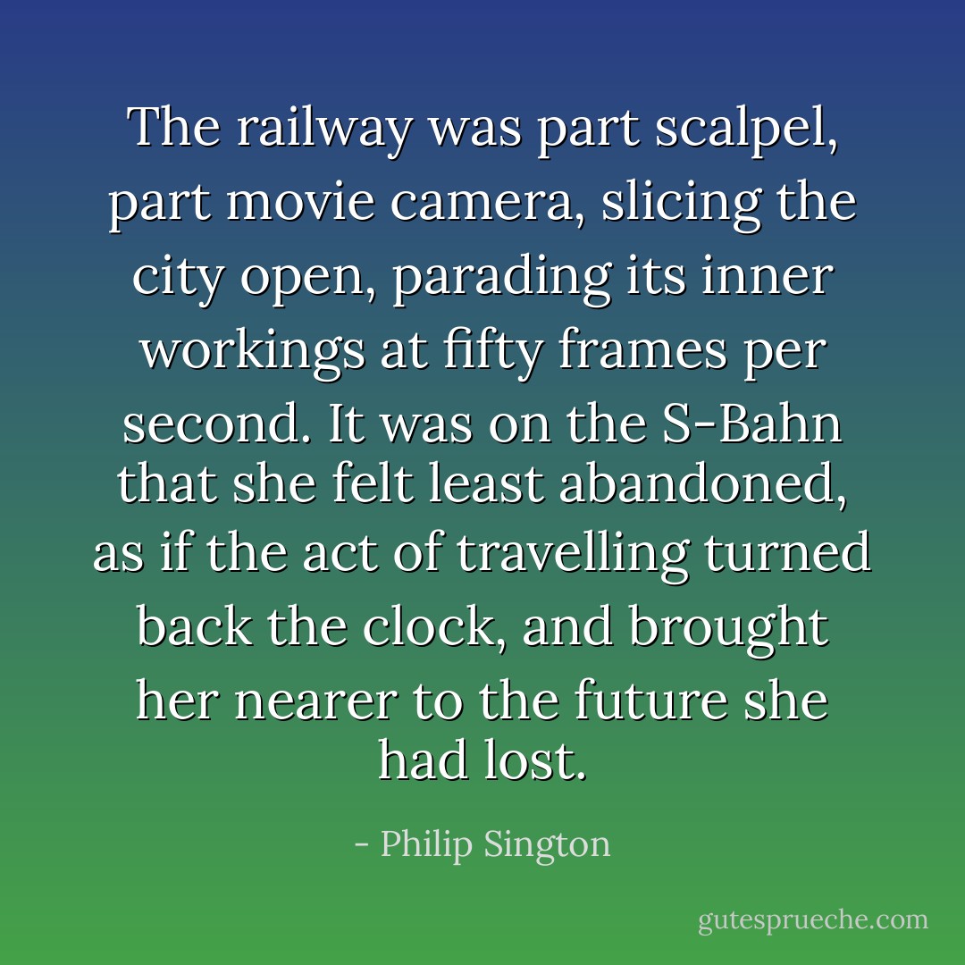 The railway was part scalpel, part movie camera, slicing the city open, parading its inner workings at fifty frames per second. It was on the S-Bahn that she felt least abandoned, as if the act of travelling turned back the clock, and brought her nearer to the future she had lost. - Philip Sington