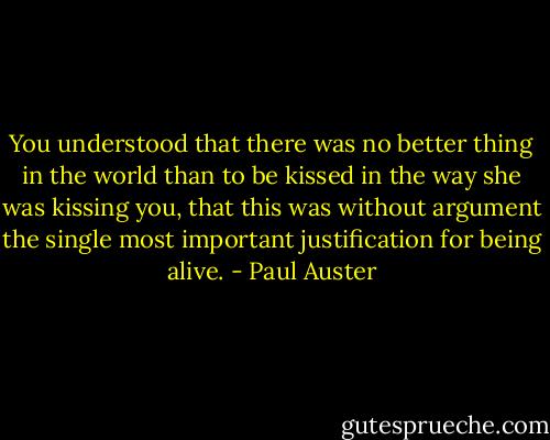 You understood that there was no better thing in the world than to be kissed in the way she was kissing you, that this was without argument the single most important justification for being alive. - Paul Auster