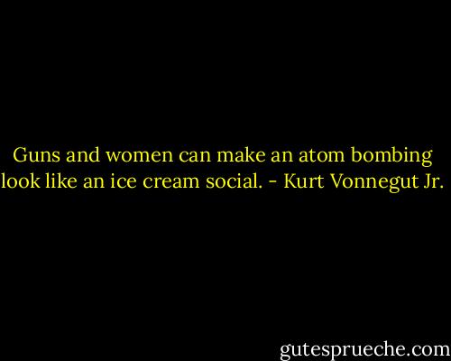 Guns and women can make an atom bombing look like an ice cream social. - Kurt Vonnegut Jr.