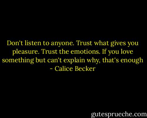 Don't listen to anyone. Trust what gives you pleasure. Trust the emotions. If you love something but can't explain why, that's enough - Calice Becker
