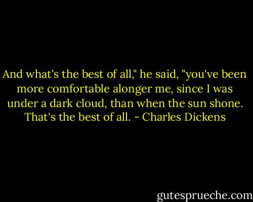 And what's the best of all," he said, "you've been more comfortable alonger me, since I was under a dark cloud, than when the sun shone. That's the best of all. - Charles Dickens