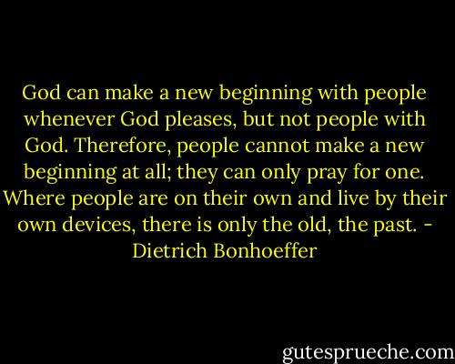 God can make a new beginning with people whenever God pleases, but not people with God. Therefore, people cannot make a new beginning at all; they can only pray for one. Where people are on their own and live by their own devices, there is only the old, the past. - Dietrich Bonhoeffer