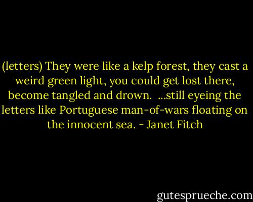 (letters) They were like a kelp forest, they cast a weird green light, you could get lost there, become tangled and drown.<br /><br />...still eyeing the letters like Portuguese man-of-wars floating on the innocent sea. - Janet Fitch