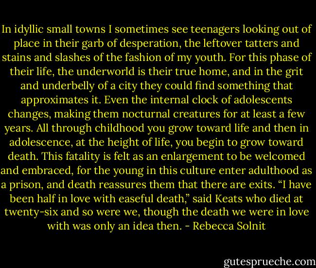 In idyllic small towns I sometimes see teenagers looking out of place in their garb of desperation, the leftover tatters and stains and slashes of the fashion of my youth. For this phase of their life, the underworld is their true home, and in the grit and underbelly of a city they could find something that approximates it. Even the internal clock of adolescents changes, making them nocturnal creatures for at least a few years. All through childhood you grow toward life and then in adolescence, at the height of life, you begin to grow toward death. This fatality is felt as an enlargement to be welcomed and embraced, for the young in this culture enter adulthood as a prison, and death reassures them that there are exits. “I have been half in love with easeful death,” said Keats who died at twenty-six and so were we, though the death we were in love with was only an idea then. - Rebecca Solnit
