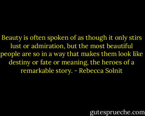 Beauty is often spoken of as though it only stirs lust or admiration, but the most beautiful people are so in a way that makes them look like destiny or fate or meaning, the heroes of a remarkable story. - Rebecca Solnit