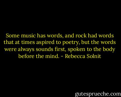 Some music has words, and rock had words that at times aspired to poetry, but the words were always sounds first, spoken to the body before the mind. - Rebecca Solnit