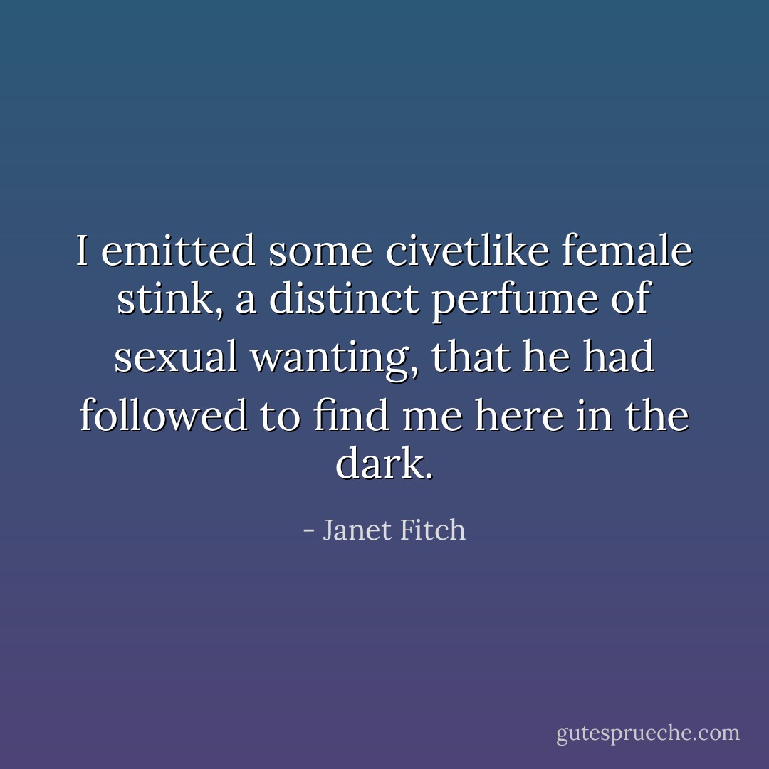 I emitted some civetlike female stink, a distinct perfume of sexual wanting, that he had followed to find me here in the dark. - Janet Fitch