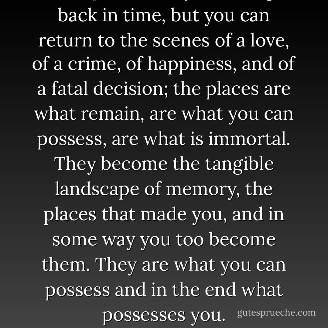 Perhaps it’s that you can’t go back in time, but you can return to the scenes of a love, of a crime, of happiness, and of a fatal decision; the places are what remain, are what you can possess, are what is immortal. They become the tangible landscape of memory, the places that made you, and in some way you too become them. They are what you can possess and in the end what possesses you. - Rebecca Solnit
