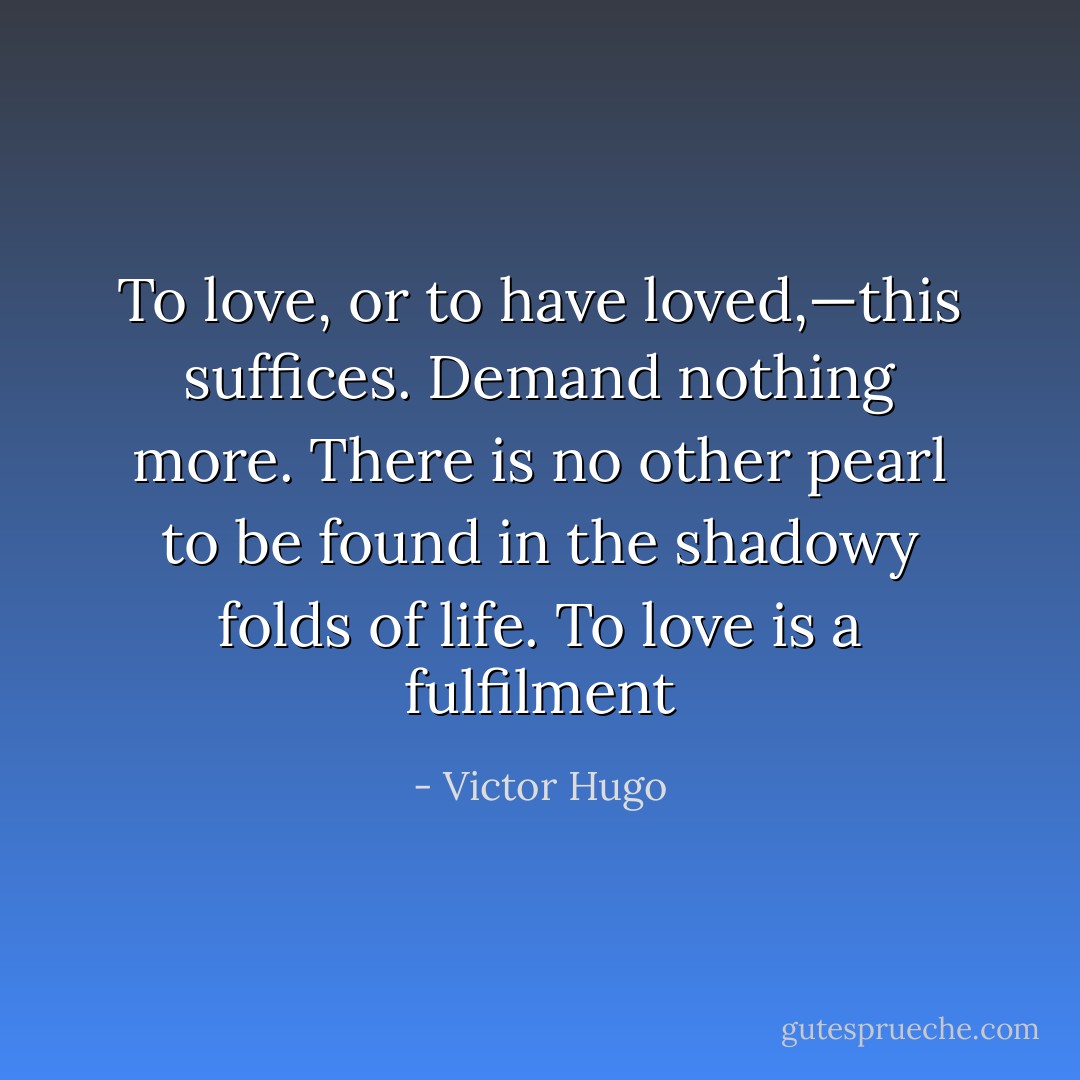 To love, or to have loved,—this suffices. Demand nothing more. There is no other pearl to be found in the shadowy folds of life. To love is a fulfilment - Victor Hugo