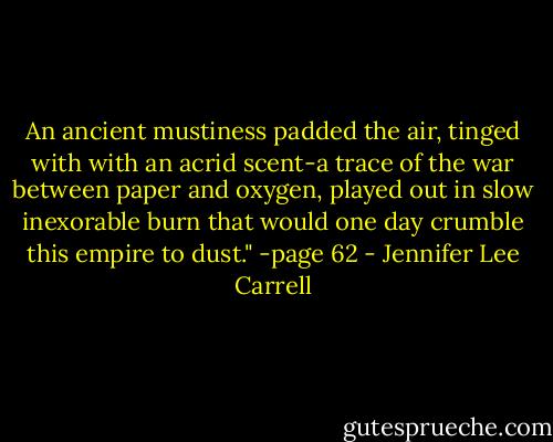 An ancient mustiness padded the air, tinged with with an acrid scent-a trace of the war between paper and oxygen, played out in slow inexorable burn that would one day crumble this empire to dust." -page 62 - Jennifer Lee Carrell