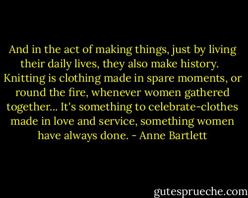 And in the act of making things, just by living their daily lives, they also make history. <br /><br />Knitting is clothing made in spare moments, or round the fire, whenever women gathered together... It's something to celebrate-clothes made in love and service, something women have always done. - Anne Bartlett