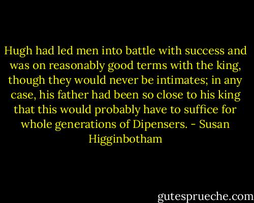Hugh had led men into battle with success and was on reasonably good terms with the king, though they would never be intimates; in any case, his father had been so close to his king that this would probably have to suffice for whole generations of Dipensers. - Susan Higginbotham