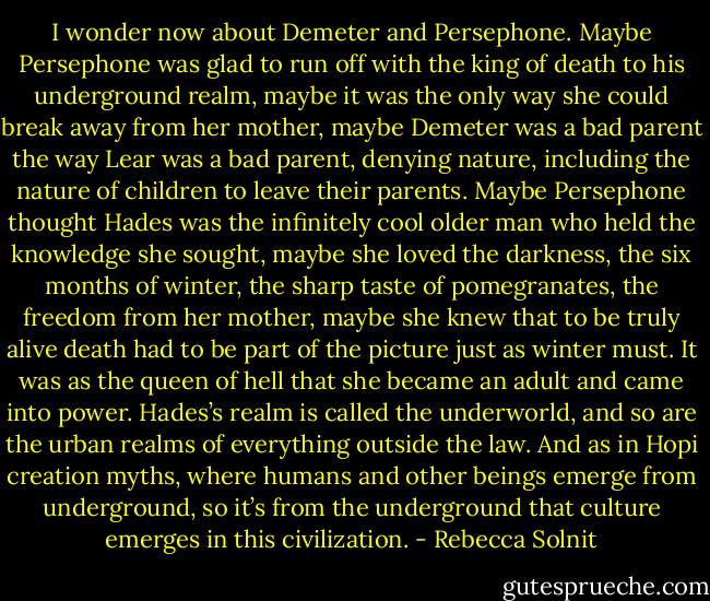 I wonder now about Demeter and Persephone. Maybe Persephone was glad to run off with the king of death to his underground realm, maybe it was the only way she could break away from her mother, maybe Demeter was a bad parent the way Lear was a bad parent, denying nature, including the nature of children to leave their parents. Maybe Persephone thought Hades was the infinitely cool older man who held the knowledge she sought, maybe she loved the darkness, the six months of winter, the sharp taste of pomegranates, the freedom from her mother, maybe she knew that to be truly alive death had to be part of the picture just as winter must. It was as the queen of hell that she became an adult and came into power. Hades’s realm is called the underworld, and so are the urban realms of everything outside the law. And as in Hopi creation myths, where humans and other beings emerge from underground, so it’s from the underground that culture emerges in this civilization. - Rebecca Solnit