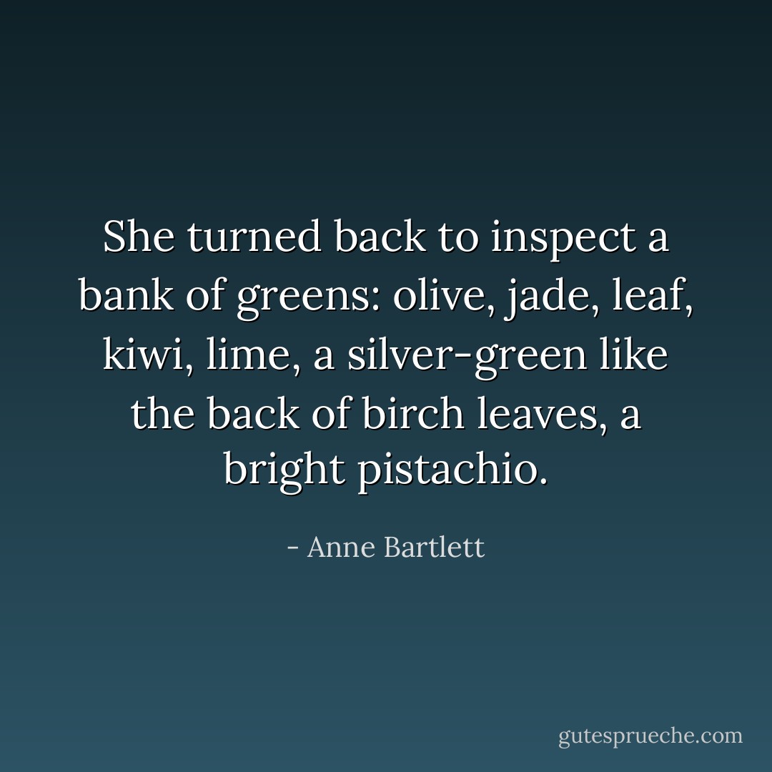 She turned back to inspect a bank of greens: olive, jade, leaf, kiwi, lime, a silver-green like the back of birch leaves, a bright pistachio. - Anne Bartlett