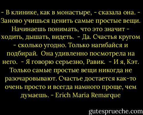 - В клинике, как в монастыре, - сказала она. - Заново учишься ценить<br />самые простые вещи. Начинаешь понимать, что это значит - ходить, дышать,<br />видеть.<br /> - Да. Счастья кругом - сколько угодно. Только нагибайся и подбирай.<br /> Она удивленно посмотрела на него.<br /> - Я говорю серьезно, Равик.<br /> - И я, Кэт. Только самые простые вещи никогда не разочаровывают.<br />Счастье достается как-то очень просто и всегда намного проще, чем думаешь. - Erich Maria Remarque